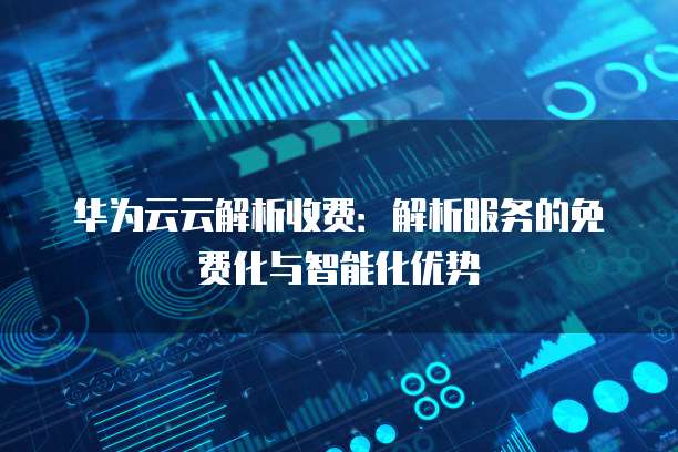 华为云云解析收费：解析服务的免费化与智能化优势