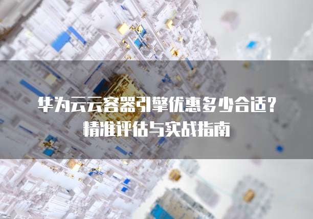 华为云云容器引擎优惠多少合适？精准评估与实战指南