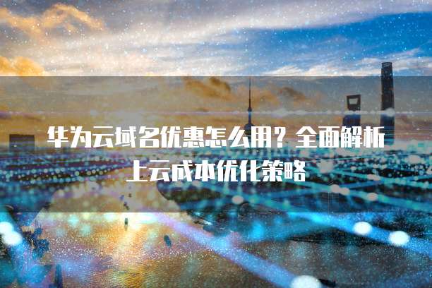 华为云域名优惠怎么用?全面解析上云成本优化策略