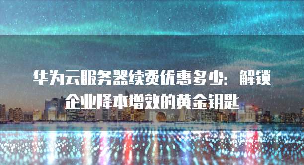 华为云服务器续费优惠多少：解锁企业降本增效的黄金钥匙