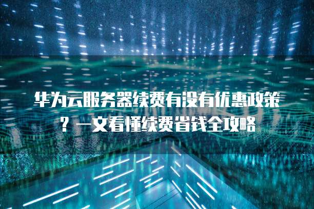 华为云服务器续费有没有优惠政策?一文看懂续费省钱全攻略