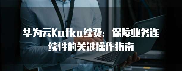 华为云Kafka续费:保障业务连续性的关键操作指南