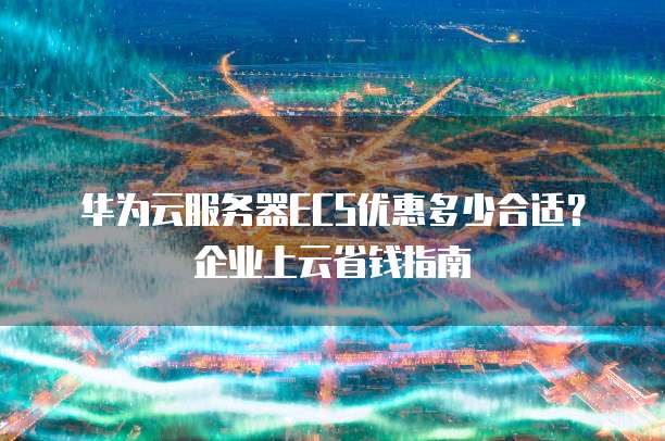 华为云服务器ECS优惠多少合适?企业上云省钱指南
