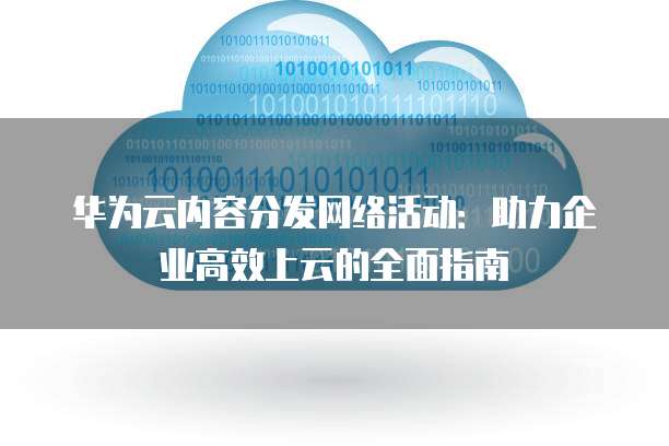 华为云内容分发网络活动:助力企业高效上云的全面指南