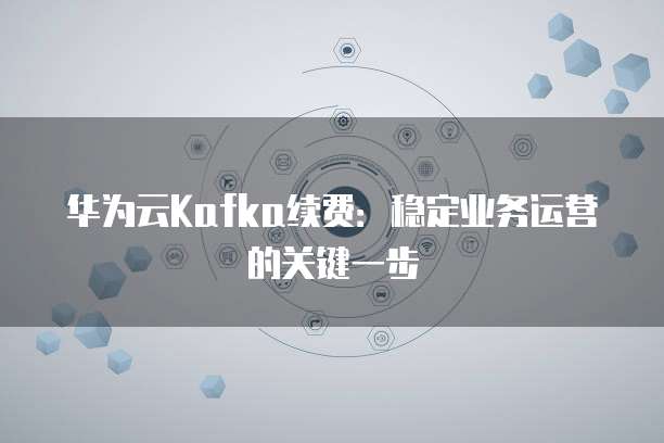 华为云Kafka续费：稳定业务运营的关键一步
