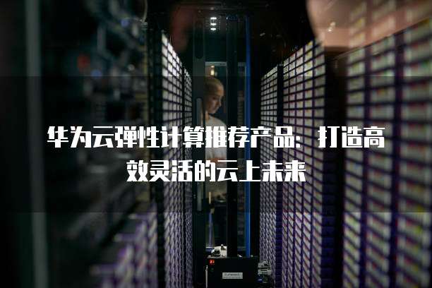 华为云弹性计算推荐产品:打造高效灵活的云上未来