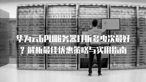 华为云GPU服务器打折多少次最好?解析最佳优惠策略与实用指南