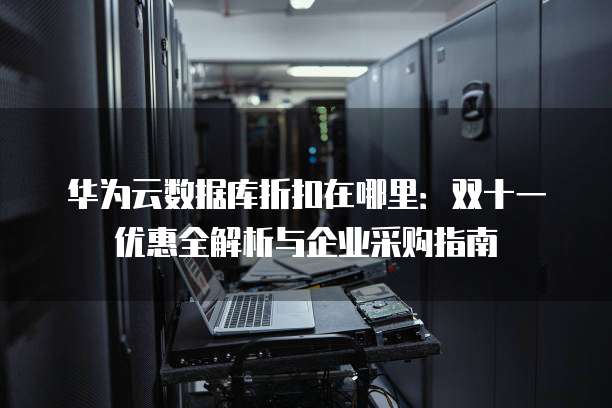 华为云数据库折扣在哪里:双十一优惠全解析与企业采购指南