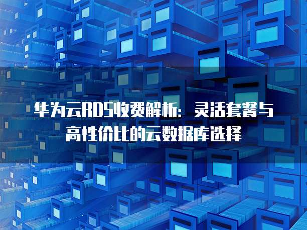 华为云RDS收费解析:灵活套餐与高性价比的云数据库选择