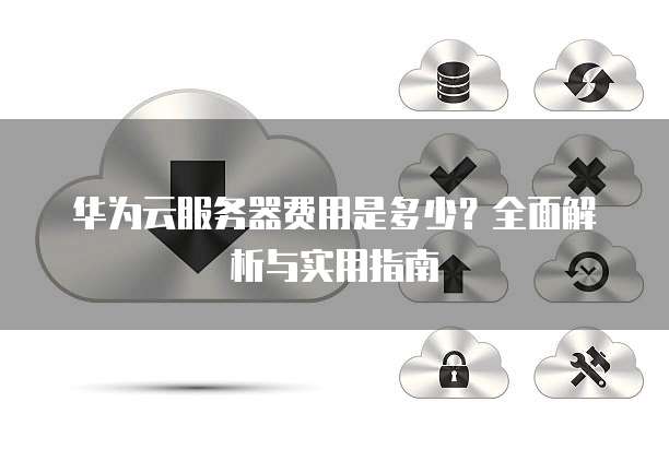 华为云服务器费用是多少?全面解析与实用指南