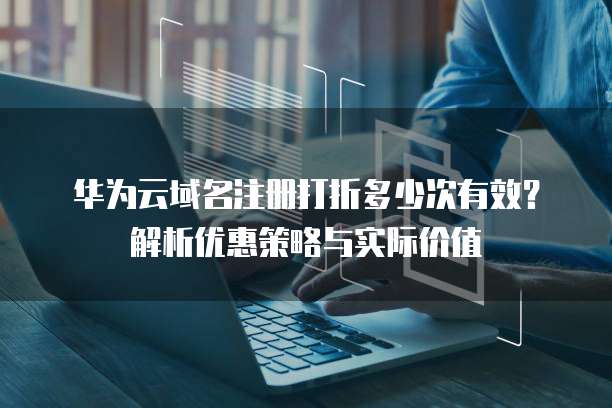 华为云域名注册打折多少次有效?解析优惠策略与实际价值