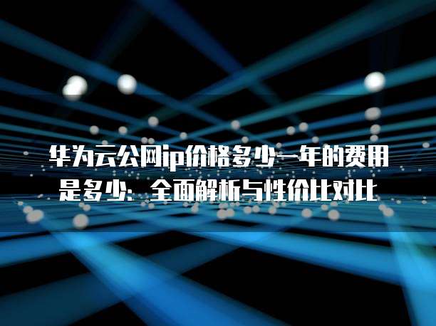 华为云公网ip价格多少一年的费用是多少:全面解析与性价比对比