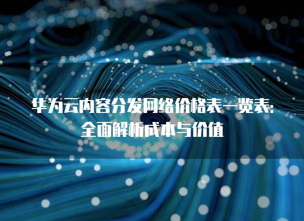 华为云内容分发网络价格表一览表:全面解析成本与价值