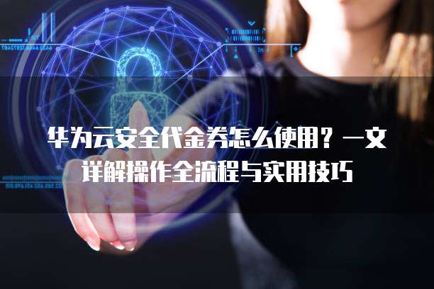 华为云安全代金券怎么使用?一文详解操作全流程与实用技巧