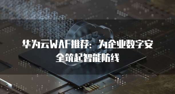 华为云WAF推荐:为企业数字安全筑起智能防线