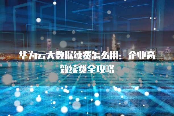 华为云大数据续费怎么用：企业高效续费全攻略