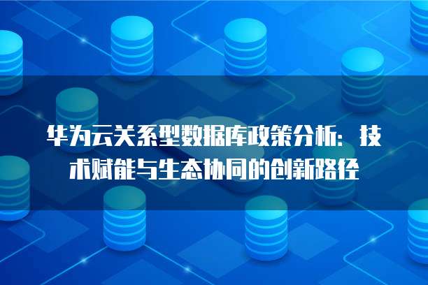 华为云关系型数据库政策分析:技术赋能与生态协同的创新路径
