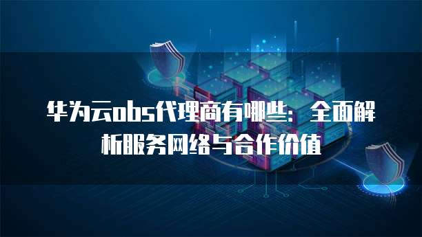 华为云obs代理商有哪些:全面解析服务网络与合作价值