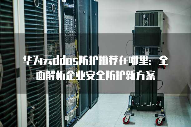 华为云ddos防护推荐在哪里:全面解析企业安全防护新方案