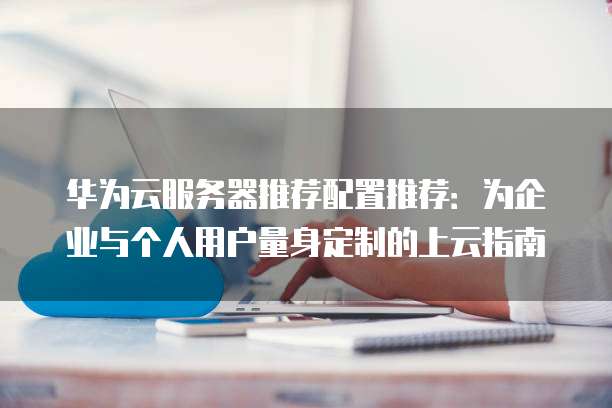 华为云服务器推荐配置推荐:为企业与个人用户量身定制的上云指南
