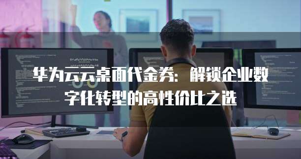 华为云云桌面代金券：解锁企业数字化转型的高性价比之选