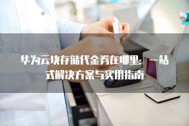 华为云块存储代金券在哪里：一站式解决方案与实用指南