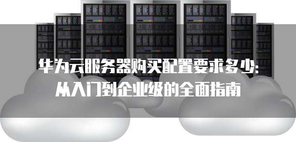 华为云服务器购买配置要求多少:从入门到企业级的全面指南