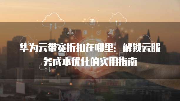 华为云带宽折扣在哪里:解锁云服务成本优化的实用指南