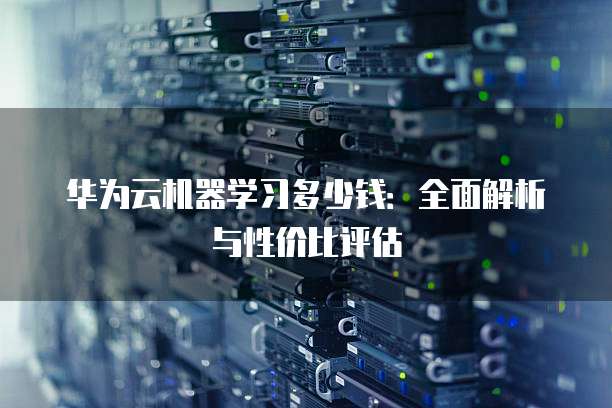 华为云机器学习多少钱:全面解析与性价比评估