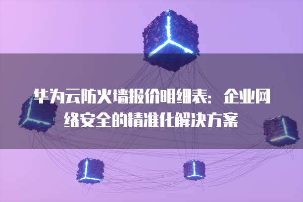 华为云防火墙报价明细表:企业网络安全的精准化解决方案