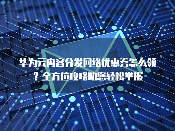 华为云内容分发网络优惠券怎么领？全方位攻略助您轻松掌握