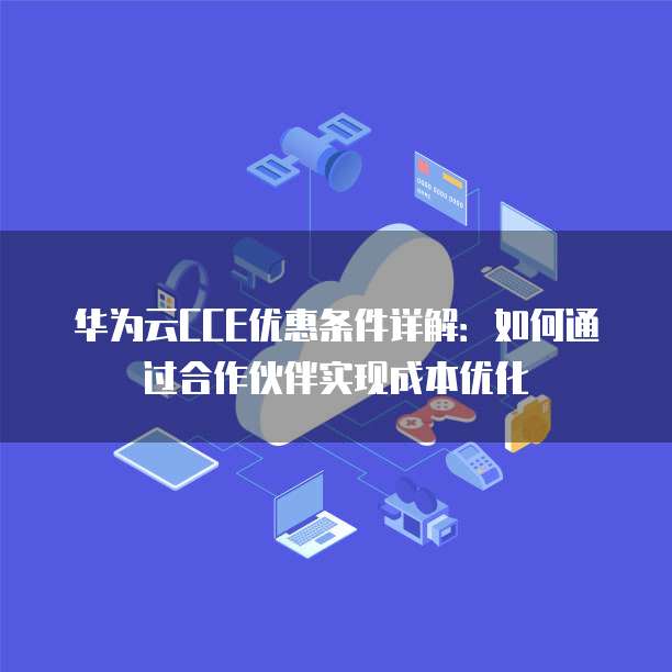 华为云CCE优惠条件详解:如何通过合作伙伴实现成本优化