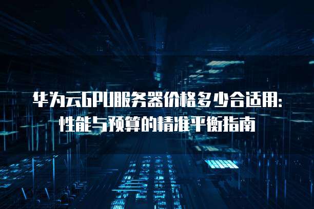 华为云GPU服务器价格多少合适用:性能与预算的精准平衡指南