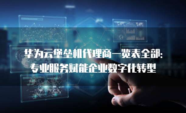 华为云堡垒机代理商一览表全部：专业服务赋能企业数字化转型