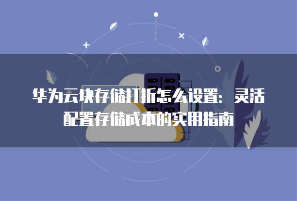 华为云块存储打折怎么设置：灵活配置存储成本的实用指南