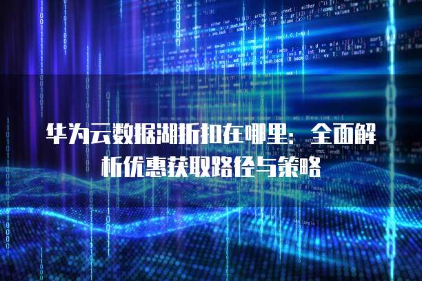 华为云数据湖折扣在哪里：全面解析优惠获取路径与策略