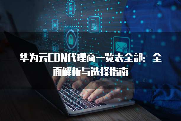 华为云CDN代理商一览表全部:全面解析与选择指南