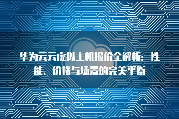 华为云云虚拟主机报价全解析：性能、价格与场景的完美平衡