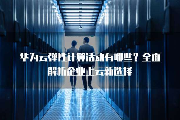 华为云弹性计算活动有哪些？全面解析企业上云新选择