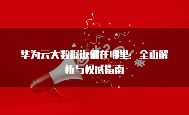 华为云大数据返佣在哪里：全面解析与权威指南