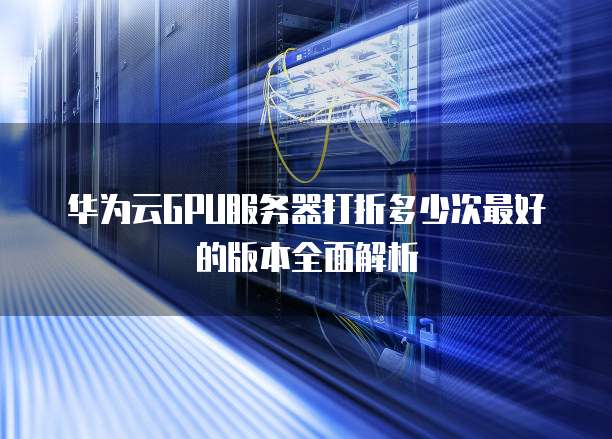 华为云GPU服务器打折多少次最好的版本全面解析