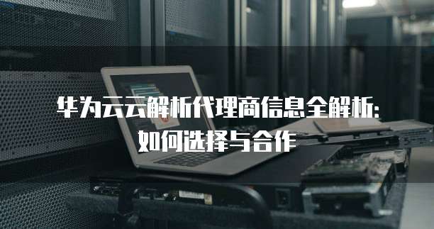 华为云云解析代理商信息全解析:如何选择与合作