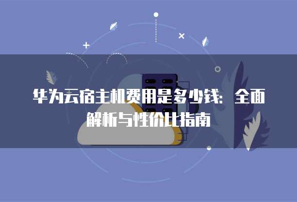 华为云宿主机费用是多少钱:全面解析与性价比指南