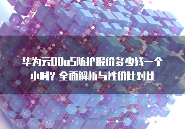 华为云DDoS防护报价多少钱一个小时?全面解析与性价比对比