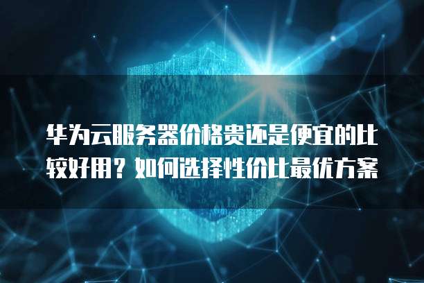 华为云服务器价格贵还是便宜的比较好用?如何选择性价比最优方案