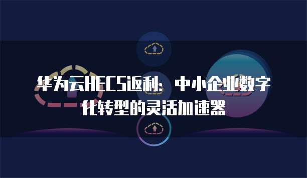 华为云HECS返利：中小企业数字化转型的灵活加速器