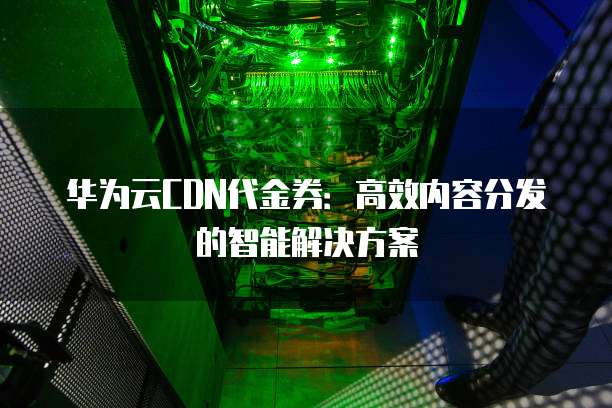 华为云CDN代金券：高效内容分发的智能解决方案