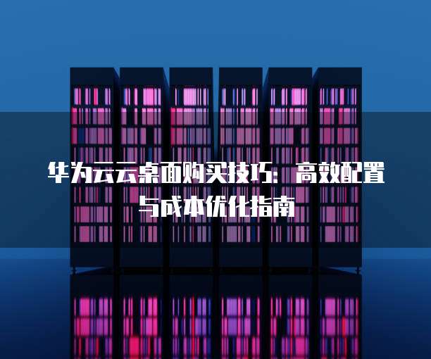 华为云云桌面购买技巧:高效配置与成本优化指南
