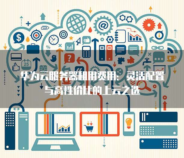 华为云服务器租用费用:灵活配置与高性价比的上云之选