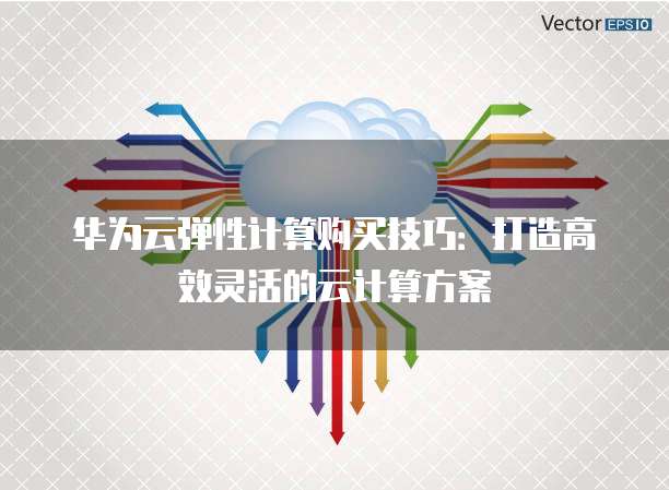 华为云弹性计算购买技巧:打造高效灵活的云计算方案